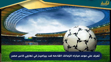 تعرف على موعد مباراة الزمالك القادمة ضد بيراميدز في نهائي كأس مصر